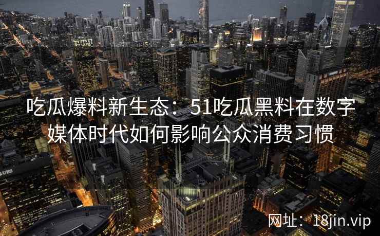 吃瓜爆料新生态：51吃瓜黑料在数字媒体时代如何影响公众消费习惯