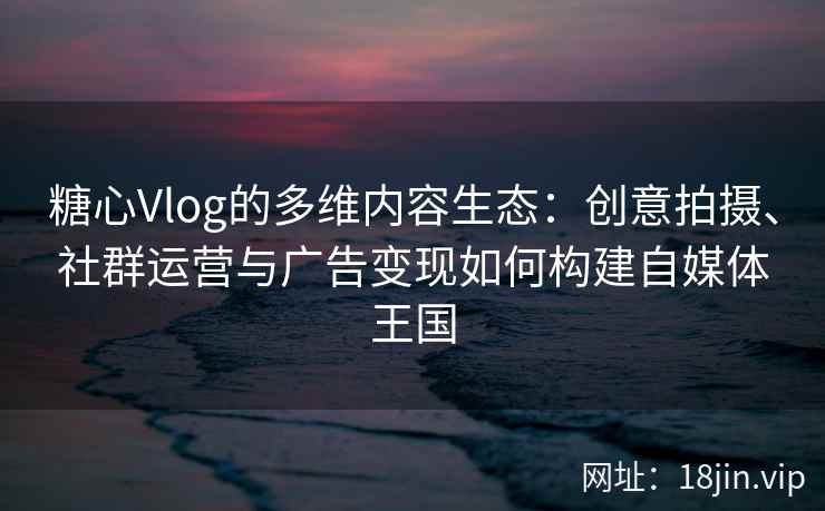 糖心Vlog的多维内容生态：创意拍摄、社群运营与广告变现如何构建自媒体王国