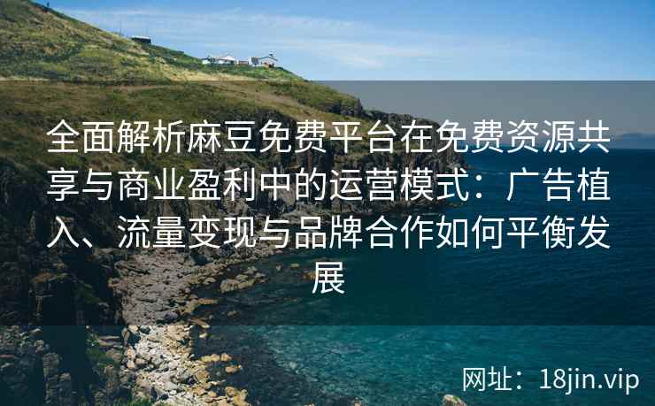 全面解析麻豆免费平台在免费资源共享与商业盈利中的运营模式：广告植入、流量变现与品牌合作如何平衡发展