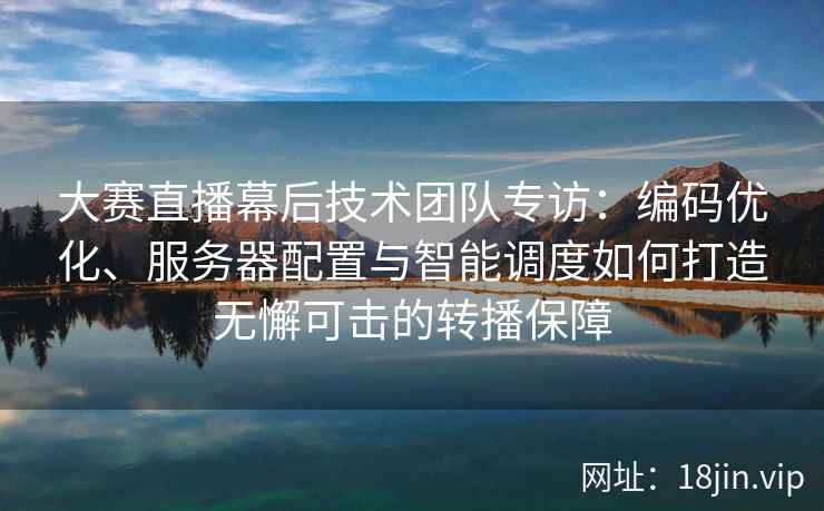 大赛直播幕后技术团队专访：编码优化、服务器配置与智能调度如何打造无懈可击的转播保障