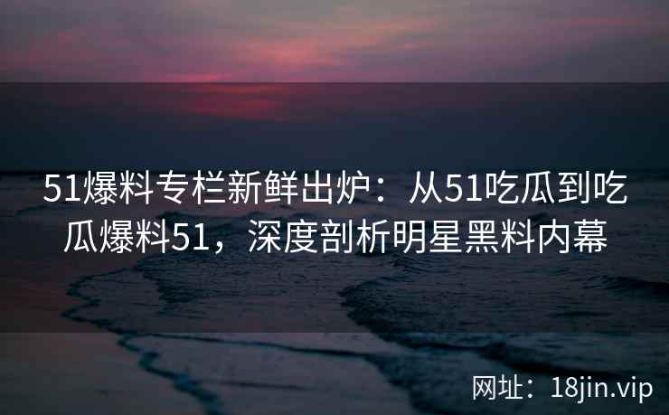 51爆料专栏新鲜出炉：从51吃瓜到吃瓜爆料51，深度剖析明星黑料内幕