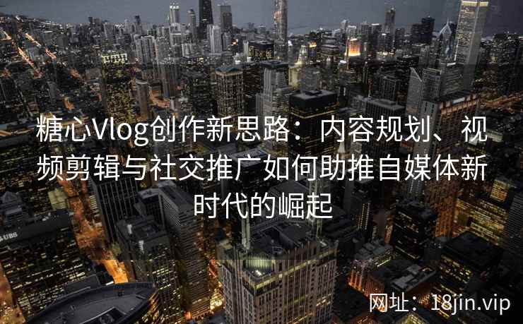 糖心Vlog创作新思路：内容规划、视频剪辑与社交推广如何助推自媒体新时代的崛起