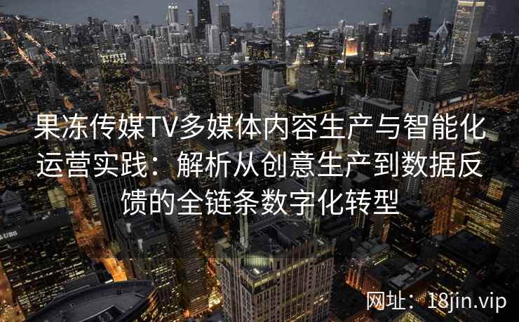 果冻传媒TV多媒体内容生产与智能化运营实践：解析从创意生产到数据反馈的全链条数字化转型