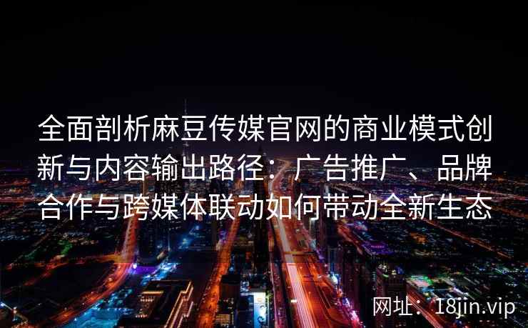 全面剖析麻豆传媒官网的商业模式创新与内容输出路径：广告推广、品牌合作与跨媒体联动如何带动全新生态