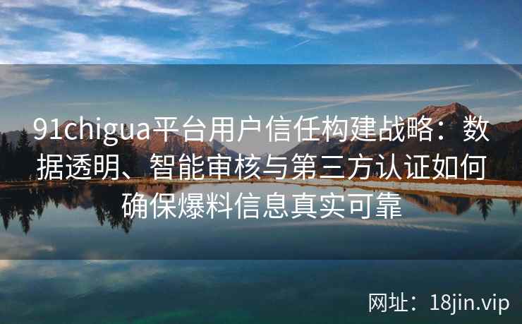 91chigua平台用户信任构建战略：数据透明、智能审核与第三方认证如何确保爆料信息真实可靠
