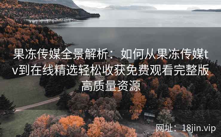 果冻传媒全景解析：如何从果冻传媒tv到在线精选轻松收获免费观看完整版高质量资源