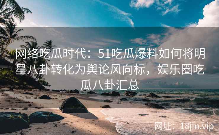 网络吃瓜时代：51吃瓜爆料如何将明星八卦转化为舆论风向标，娱乐圈吃瓜八卦汇总