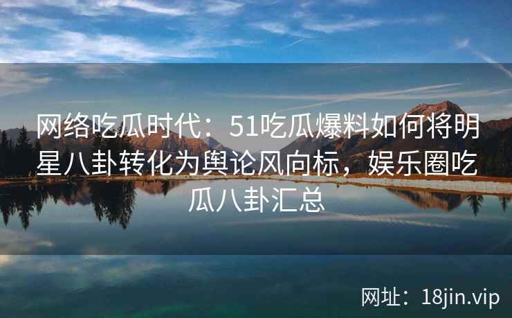 网络吃瓜时代：51吃瓜爆料如何将明星八卦转化为舆论风向标，娱乐圈吃瓜八卦汇总
