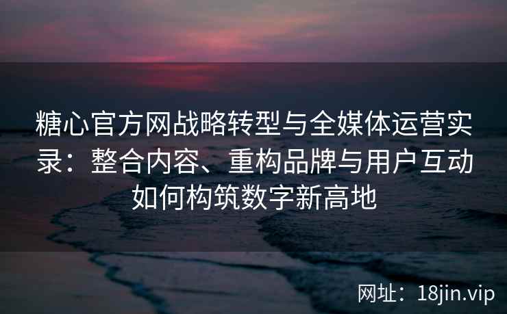 糖心官方网战略转型与全媒体运营实录：整合内容、重构品牌与用户互动如何构筑数字新高地