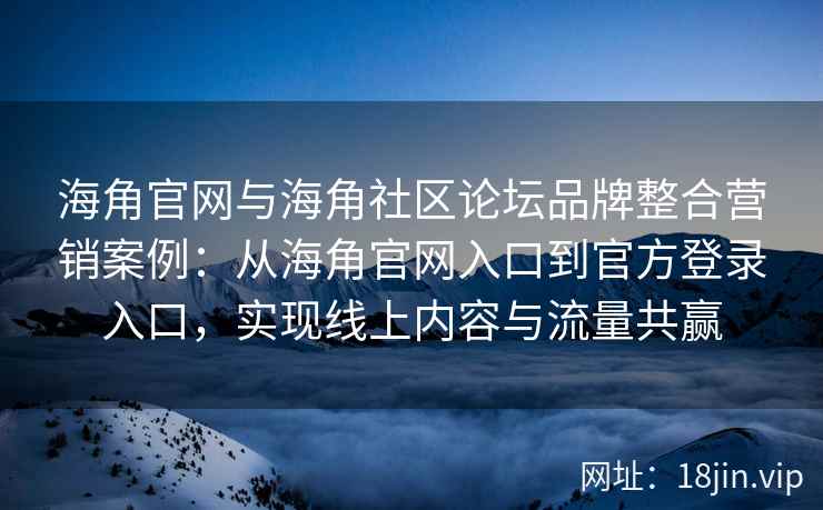 海角官网与海角社区论坛品牌整合营销案例：从海角官网入口到官方登录入口，实现线上内容与流量共赢