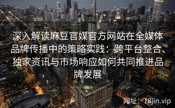 深入解读麻豆官媒官方网站在全媒体品牌传播中的策略实践：跨平台整合、独家资讯与市场响应如何共同推进品牌发展