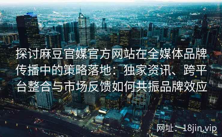 探讨麻豆官媒官方网站在全媒体品牌传播中的策略落地：独家资讯、跨平台整合与市场反馈如何共振品牌效应