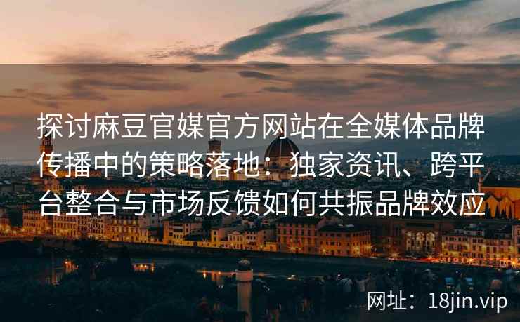 探讨麻豆官媒官方网站在全媒体品牌传播中的策略落地：独家资讯、跨平台整合与市场反馈如何共振品牌效应